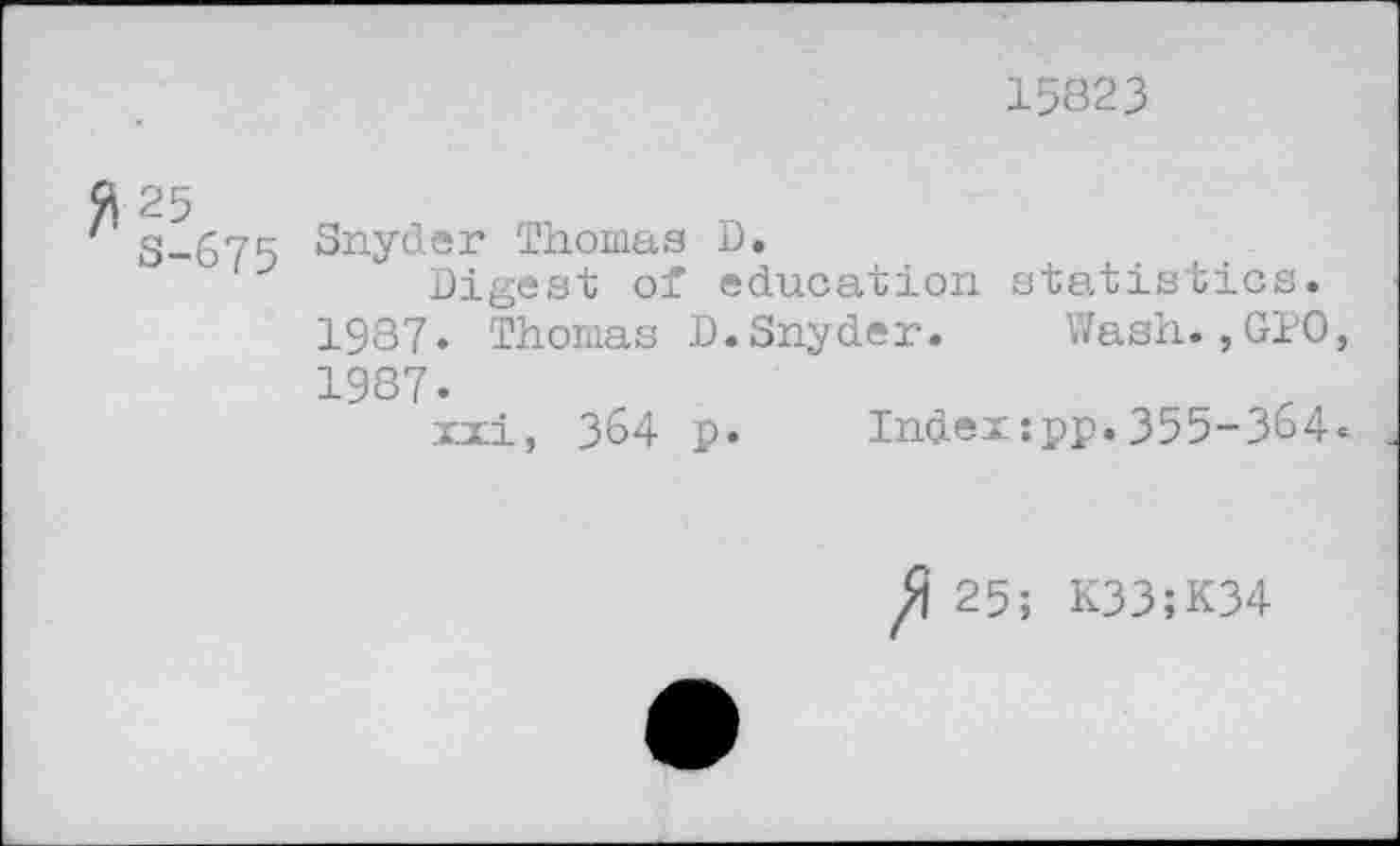 ﻿15823
S-675 Sny^cr Thomas D.
J Digest of education statistics. 1987« Thomas D.Snyder. Wash.,GIO, 1987.
xxi, 364 p. Index:pp.355-364.
25; K33;K34